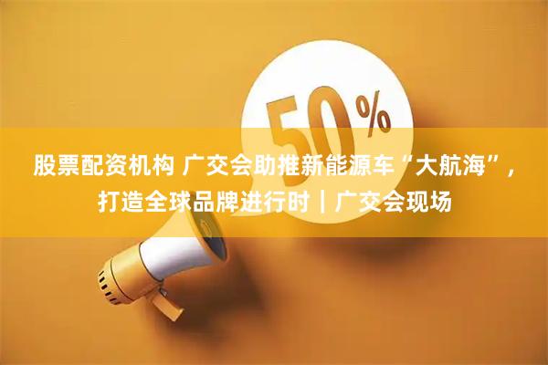 股票配资机构 广交会助推新能源车“大航海”，打造全球品牌进行时｜广交会现场