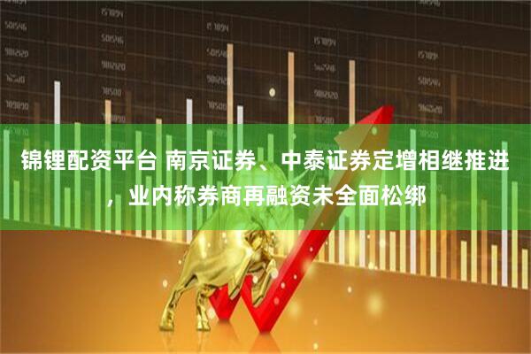 锦锂配资平台 南京证券、中泰证券定增相继推进，业内称券商再融资未全面松绑