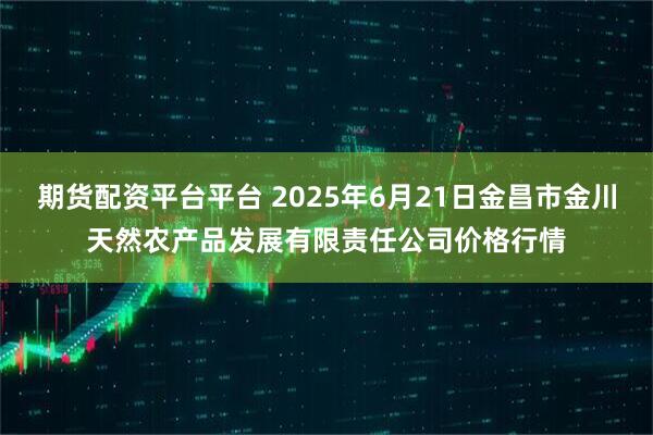 期货配资平台平台 2025年6月21日金昌市金川天然农产品发展有限责任公司价格行情