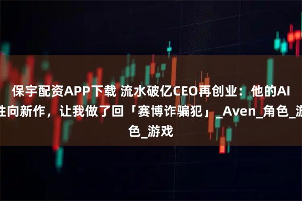 保宇配资APP下载 流水破亿CEO再创业：他的AI女性向新作，让我做了回「赛博诈骗犯」_Aven_角色_游戏