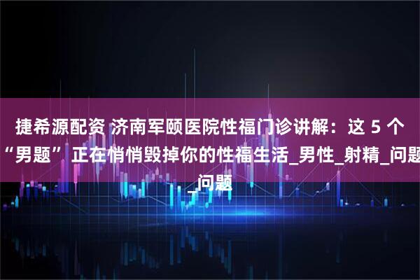 捷希源配资 济南军颐医院性福门诊讲解：这 5 个 “男题” 正在悄悄毁掉你的性福生活_男性_射精_问题