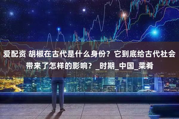 爱配资 胡椒在古代是什么身份？它到底给古代社会带来了怎样的影响？_时期_中国_菜肴