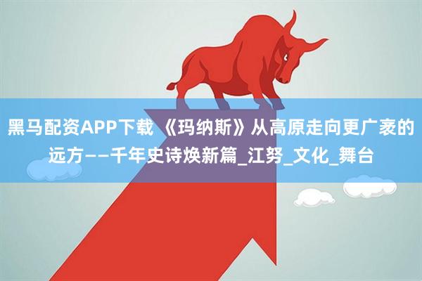 黑马配资APP下载 《玛纳斯》从高原走向更广袤的远方——千年史诗焕新篇_江努_文化_舞台