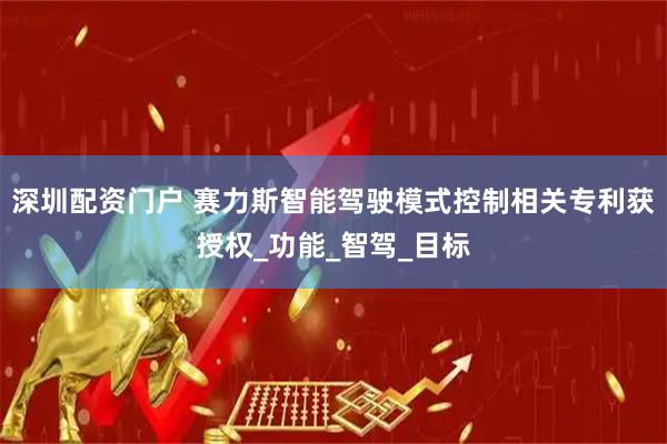 深圳配资门户 赛力斯智能驾驶模式控制相关专利获授权_功能_智驾_目标