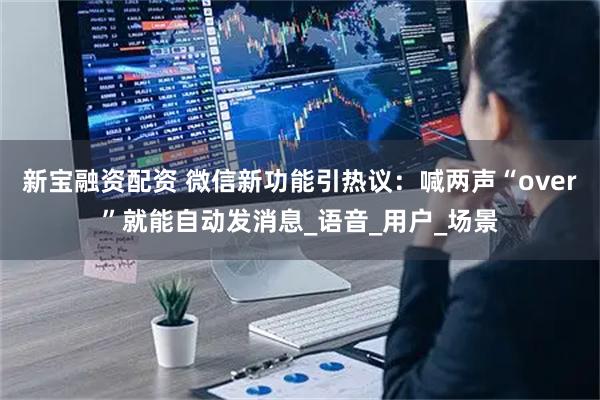 新宝融资配资 微信新功能引热议：喊两声“over”就能自动发消息_语音_用户_场景