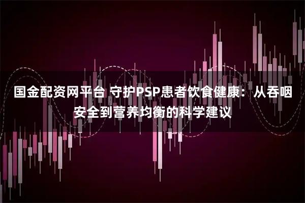 国金配资网平台 守护PSP患者饮食健康：从吞咽安全到营养均衡的科学建议
