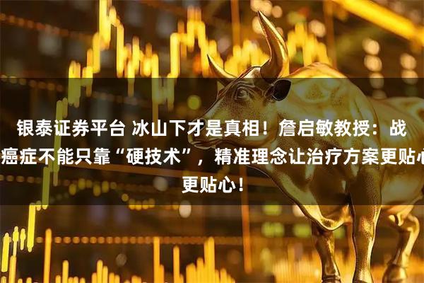 银泰证券平台 冰山下才是真相！詹启敏教授：战胜癌症不能只靠“硬技术”，精准理念让治疗方案更贴心！