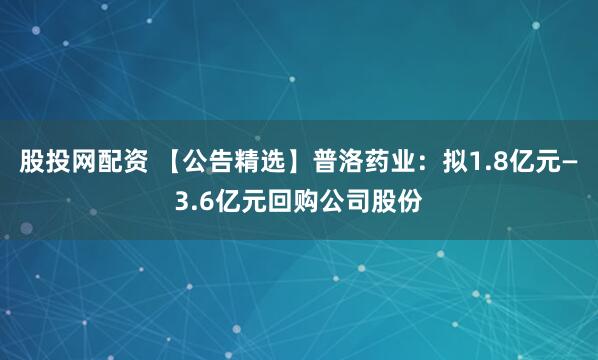 股投网配资 【公告精选】普洛药业：拟1.8亿元—3.6亿元回购公司股份