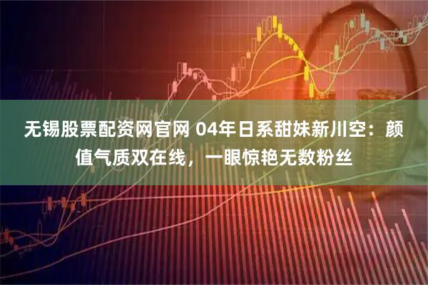 无锡股票配资网官网 04年日系甜妹新川空：颜值气质双在线，一眼惊艳无数粉丝