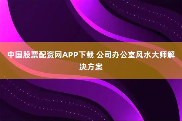 中国股票配资网APP下载 公司办公室风水大师解决方案