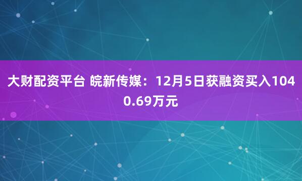 大财配资平台 皖新传媒：12月5日获融资买入1040.69万元