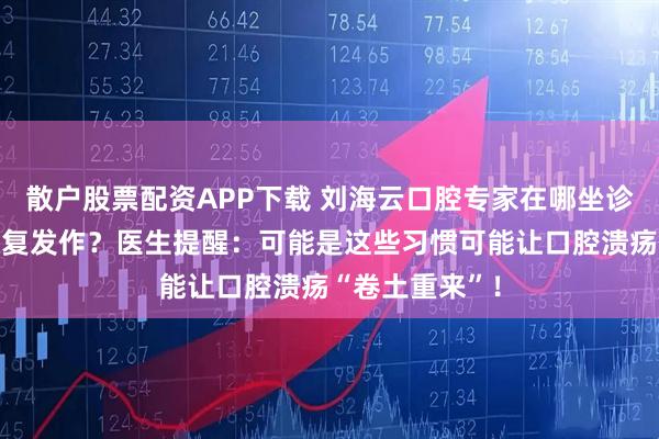 散户股票配资APP下载 刘海云口腔专家在哪坐诊：口腔溃疡反复发作？医生提醒：可能是这些习惯可能让口腔溃疡“卷土重来”！