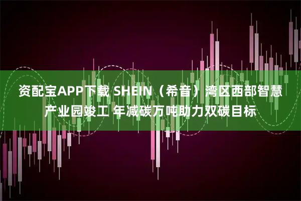 资配宝APP下载 SHEIN（希音）湾区西部智慧产业园竣工 年减碳万吨助力双碳目标