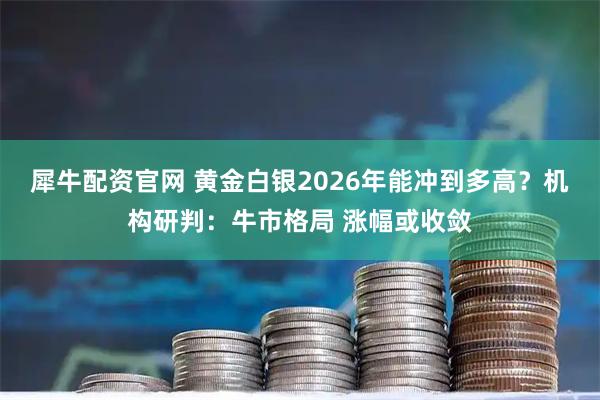 犀牛配资官网 黄金白银2026年能冲到多高？机构研判：牛市格局 涨幅或收敛