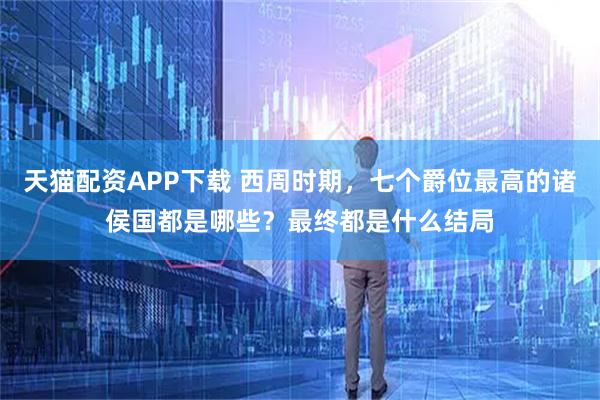 天猫配资APP下载 西周时期，七个爵位最高的诸侯国都是哪些？最终都是什么结局