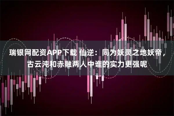 瑞银网配资APP下载 仙逆：同为妖灵之地妖帝，古云沌和赤融两人中谁的实力更强呢