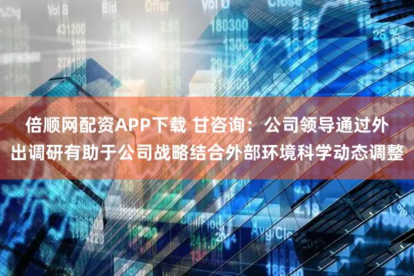 倍顺网配资APP下载 甘咨询：公司领导通过外出调研有助于公司战略结合外部环境科学动态调整