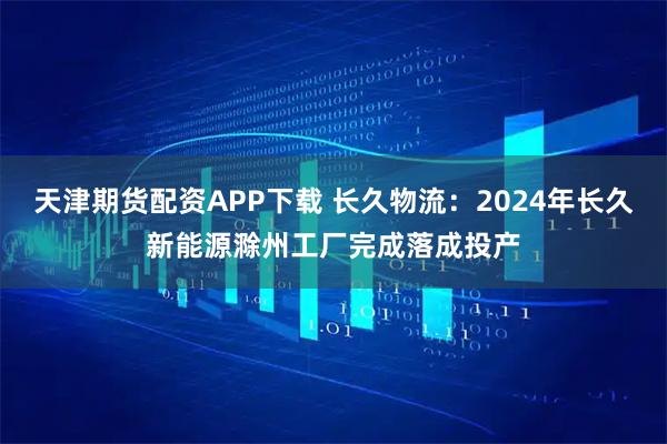 天津期货配资APP下载 长久物流：2024年长久新能源滁州工厂完成落成投产