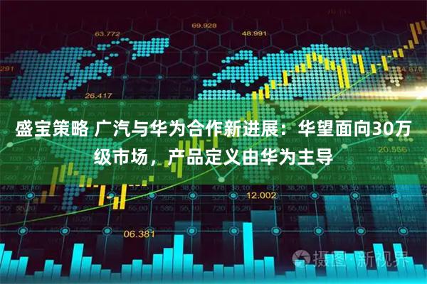 盛宝策略 广汽与华为合作新进展：华望面向30万级市场，产品定义由华为主导