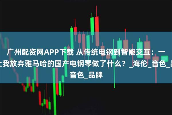 广州配资网APP下载 从传统电钢到智能交互：一台让我放弃雅马哈的国产电钢琴做了什么？_海伦_音色_品牌