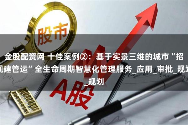 金股配资网 十佳案例②：基于实景三维的城市“招规建管运”全生命周期智慧化管理服务_应用_审批_规划