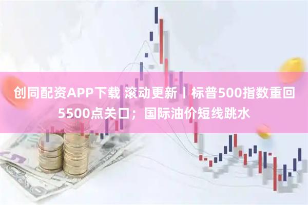 创同配资APP下载 滚动更新丨标普500指数重回5500点关口；国际油价短线跳水