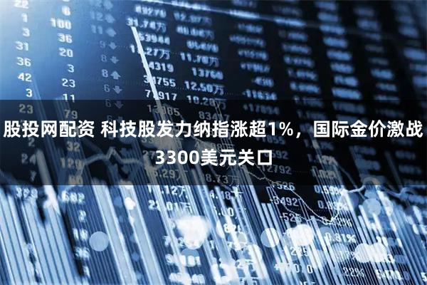 股投网配资 科技股发力纳指涨超1%，国际金价激战3300美元关口