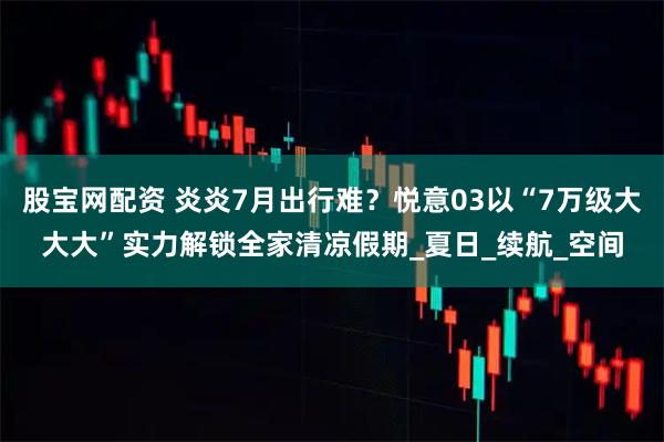 股宝网配资 炎炎7月出行难？悦意03以“7万级大大大”实力解锁全家清凉假期_夏日_续航_空间