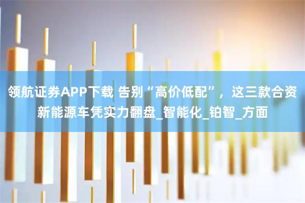 领航证券APP下载 告别“高价低配”，这三款合资新能源车凭实力翻盘_智能化_铂智_方面