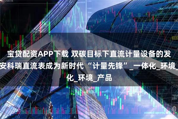 宝贷配资APP下载 双碳目标下直流计量设备的发展：安科瑞直流表成为新时代 “计量先锋”_一体化_环境_产品