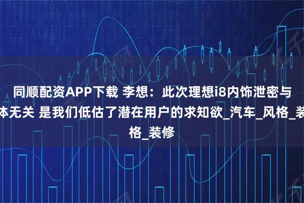 同顺配资APP下载 李想：此次理想i8内饰泄密与媒体无关 是我们低估了潜在用户的求知欲_汽车_风格_装修