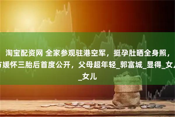 淘宝配资网 全家参观驻港空军，挺孕肚晒全身照，方媛怀三胎后首度公开，父母超年轻_郭富城_显得_女儿