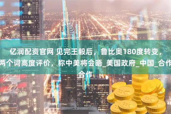 亿润配资官网 见完王毅后，鲁比奥180度转变，两个词高度评价，称中美将会晤_美国政府_中国_合作