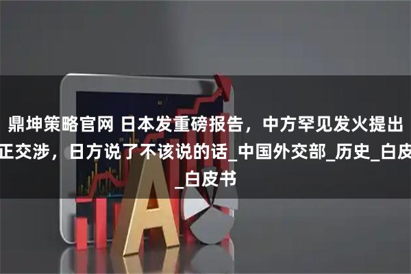 鼎坤策略官网 日本发重磅报告，中方罕见发火提出严正交涉，日方说了不该说的话_中国外交部_历史_白皮书