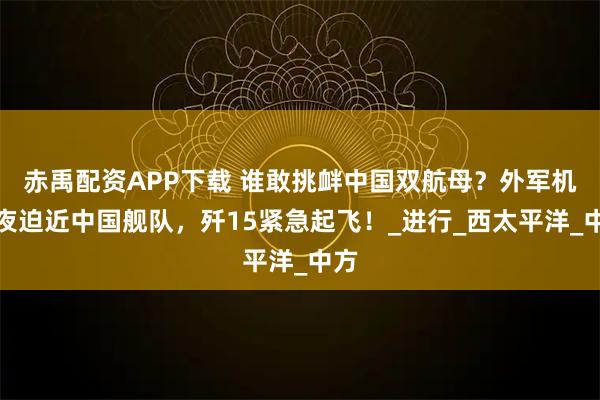 赤禹配资APP下载 谁敢挑衅中国双航母？外军机深夜迫近中国舰队，歼15紧急起飞！_进行_西太平洋_中方