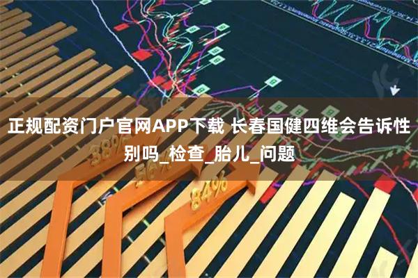 正规配资门户官网APP下载 长春国健四维会告诉性别吗_检查_胎儿_问题