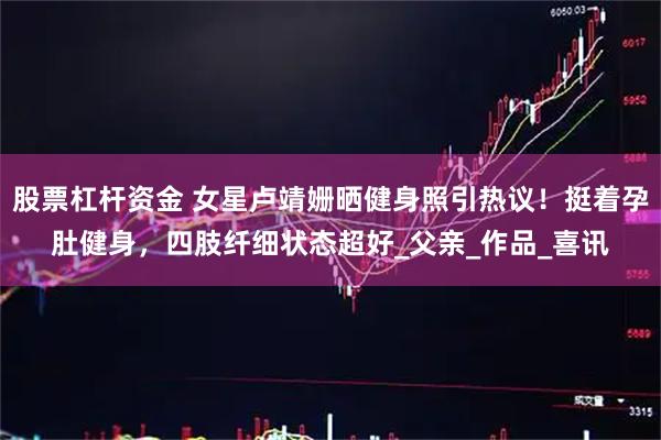股票杠杆资金 女星卢靖姗晒健身照引热议！挺着孕肚健身，四肢纤细状态超好_父亲_作品_喜讯