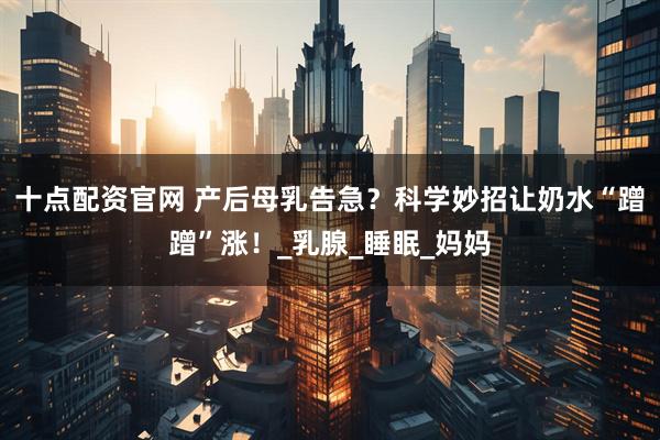 十点配资官网 产后母乳告急？科学妙招让奶水“蹭蹭”涨！_乳腺_睡眠_妈妈
