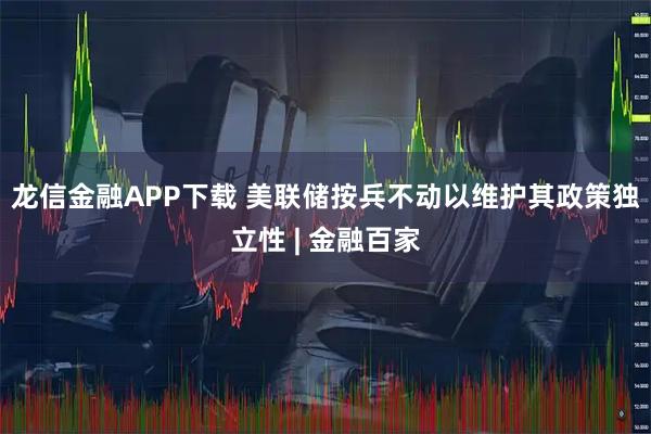 龙信金融APP下载 美联储按兵不动以维护其政策独立性 | 金融百家