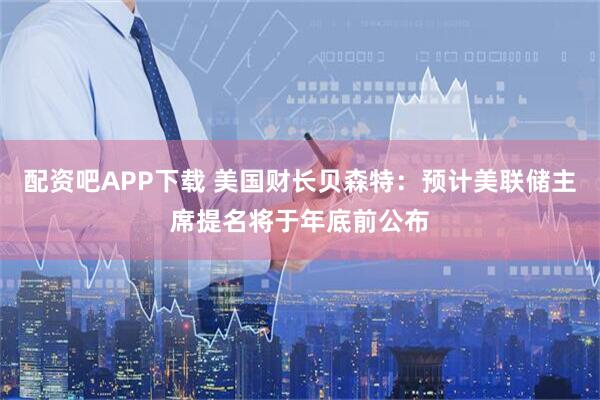 配资吧APP下载 美国财长贝森特：预计美联储主席提名将于年底前公布