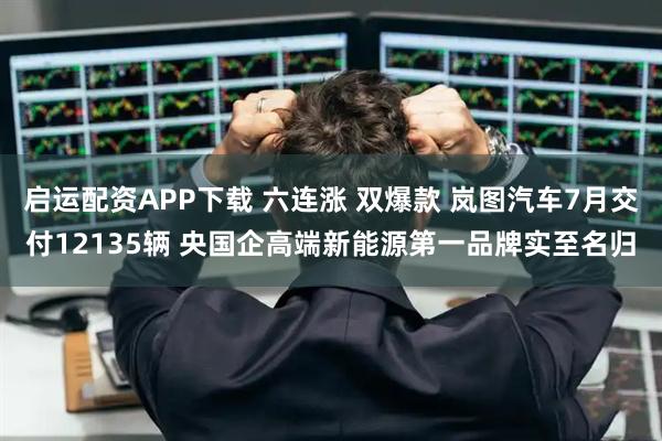 启运配资APP下载 六连涨 双爆款 岚图汽车7月交付12135辆 央国企高端新能源第一品牌实至名归