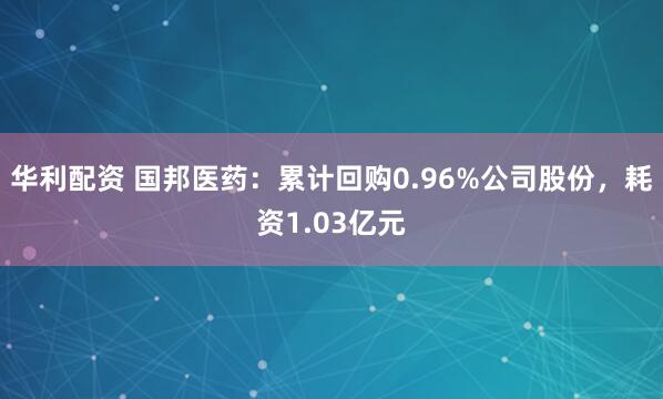 华利配资 国邦医药：累计回购0.96%公司股份，耗资1.03亿元
