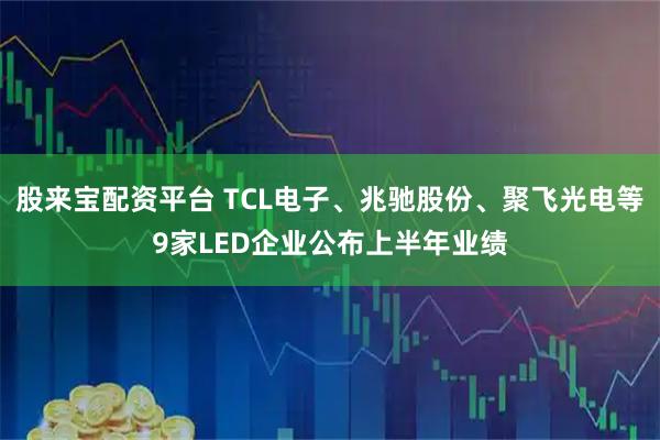 股来宝配资平台 TCL电子、兆驰股份、聚飞光电等9家LED企业公布上半年业绩