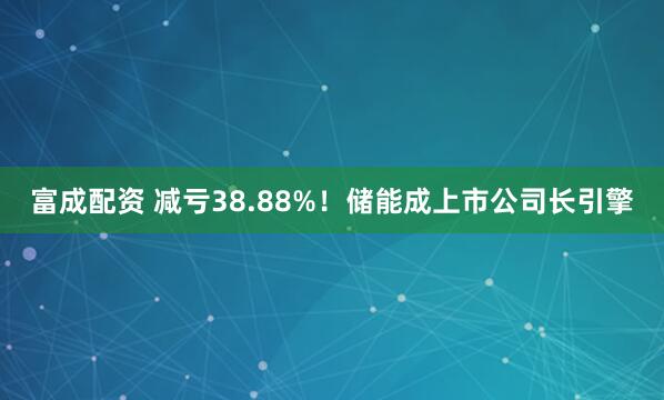 富成配资 减亏38.88%！储能成上市公司长引擎