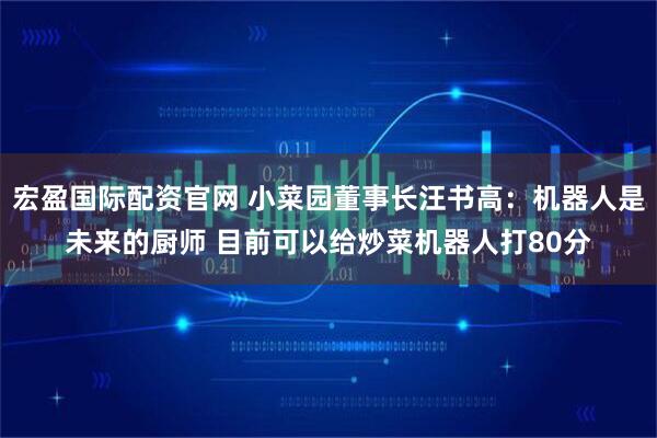 宏盈国际配资官网 小菜园董事长汪书高：机器人是未来的厨师 目前可以给炒菜机器人打80分