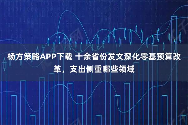 杨方策略APP下载 十余省份发文深化零基预算改革，支出侧重哪些领域