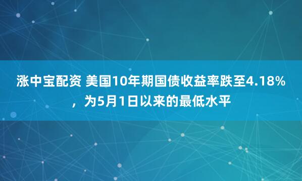 涨中宝配资 美国10年期国债收益率跌至4.18%，为5月1日以来的最低水平