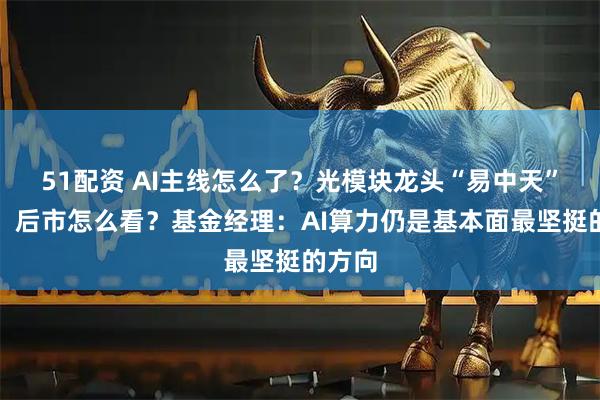 51配资 AI主线怎么了？光模块龙头“易中天”大跌，后市怎么看？基金经理：AI算力仍是基本面最坚挺的方向