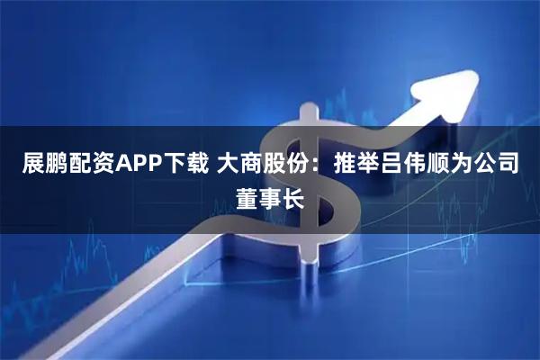展鹏配资APP下载 大商股份：推举吕伟顺为公司董事长