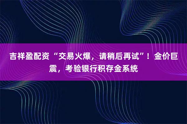 吉祥盈配资 “交易火爆，请稍后再试”！金价巨震，考验银行积存金系统